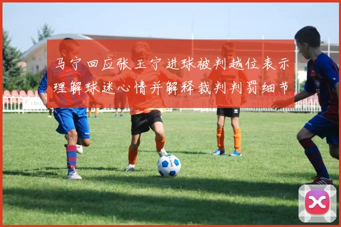 马宁回应张玉宁进球被判越位表示理解球迷心情并解释裁判判罚细节