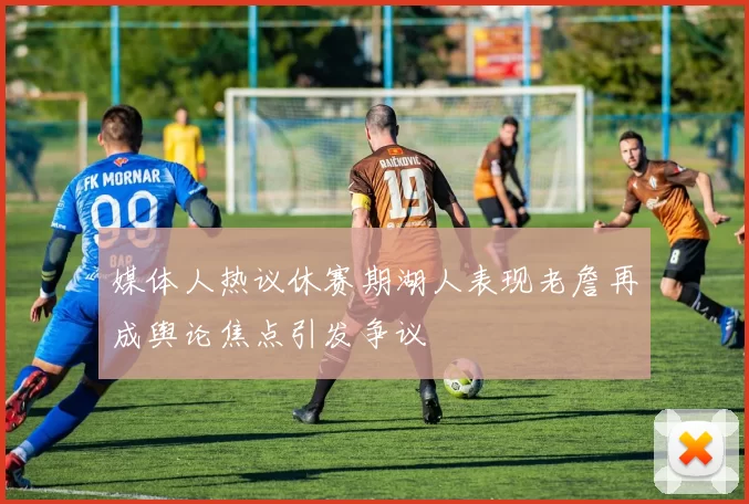 媒体人热议休赛期湖人表现老詹再成舆论焦点引发争议