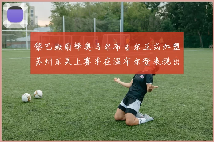 黎巴嫩前锋奥马尔布吉尔正式加盟苏州东吴上赛季在温布尔登表现出色