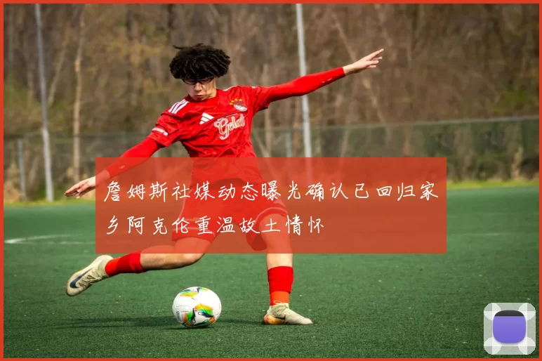 詹姆斯社媒动态曝光确认已回归家乡阿克伦重温故土情怀