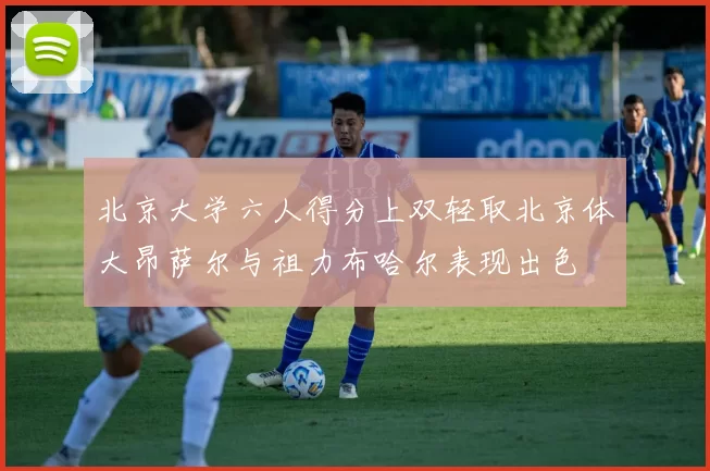 北京大学六人得分上双轻取北京体大昂萨尔与祖力布哈尔表现出色