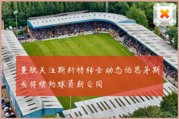 曼联关注斯科特转会动态伯恩茅斯或将续约球员新合同