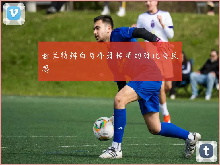 杜兰特辩白与乔丹传奇的对比与反思