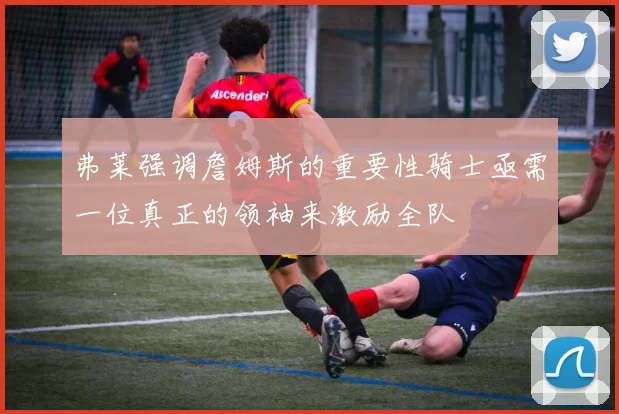 弗莱强调詹姆斯的重要性骑士亟需一位真正的领袖来激励全队
