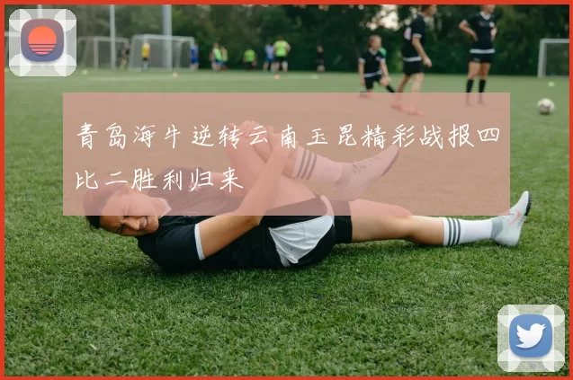 青岛海牛逆转云南玉昆精彩战报四比二胜利归来