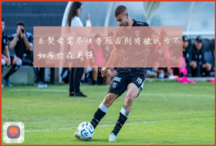 东契奇需尽快夺冠否则将被认为不如布伦森更强