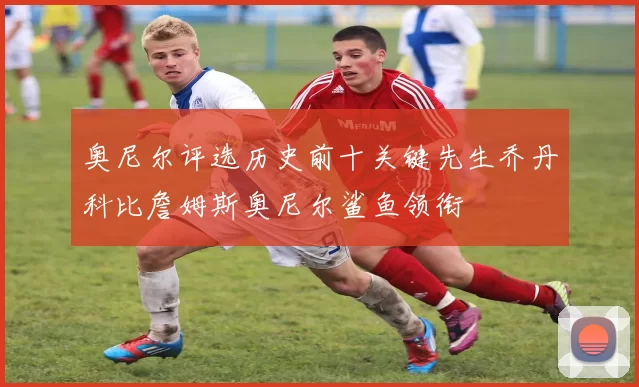 奥尼尔评选历史前十关键先生乔丹科比詹姆斯奥尼尔鲨鱼领衔