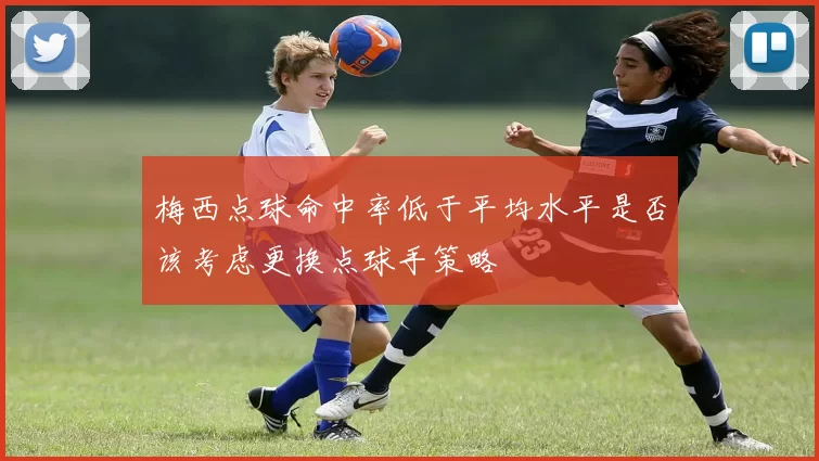 梅西点球命中率低于平均水平是否该考虑更换点球手策略