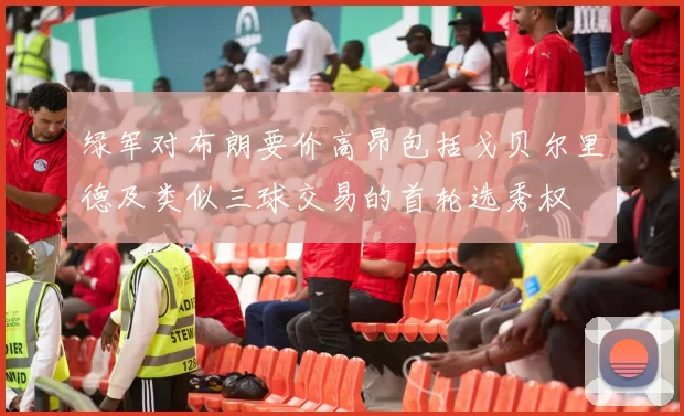绿军对布朗要价高昂包括戈贝尔里德及类似三球交易的首轮选秀权