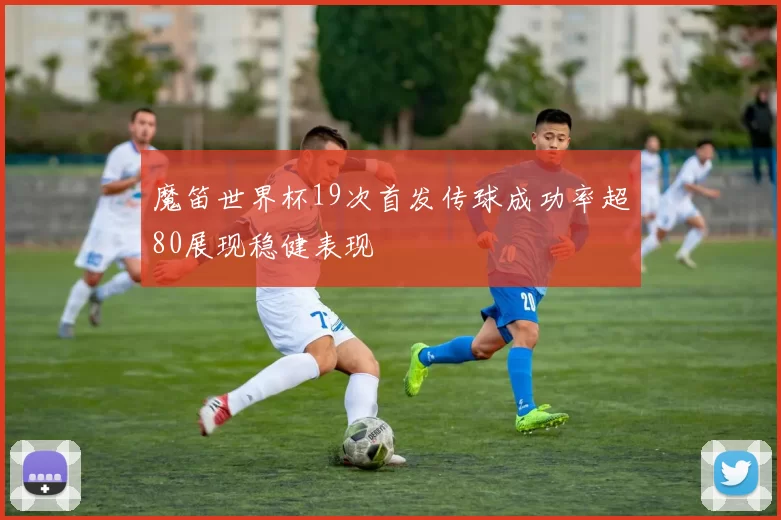 魔笛世界杯19次首发传球成功率超80展现稳健表现