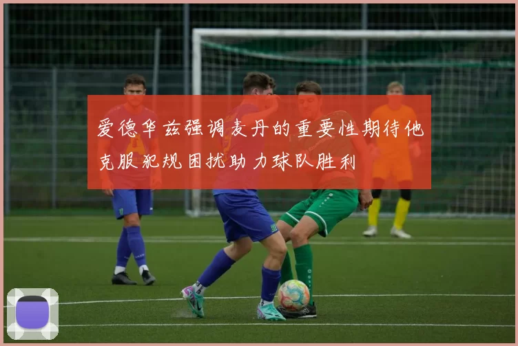 爱德华兹强调麦丹的重要性期待他克服犯规困扰助力球队胜利