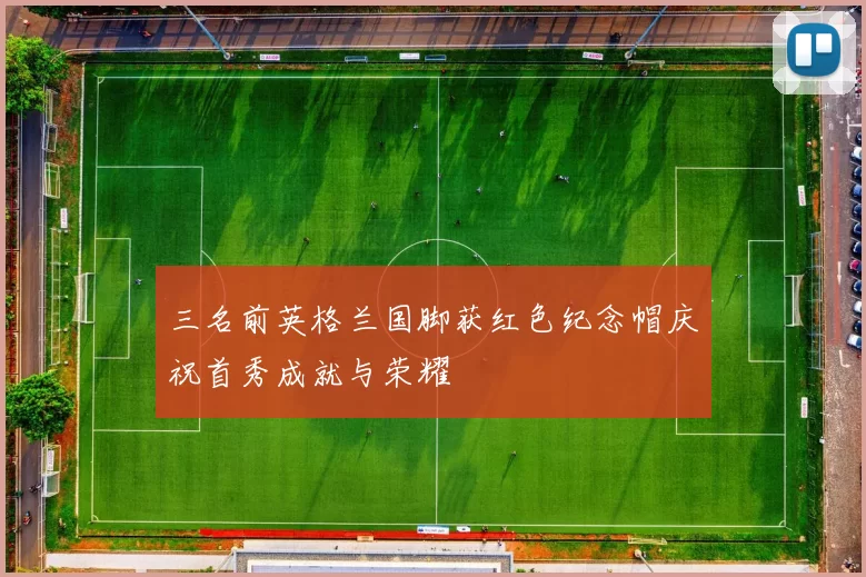 三名前英格兰国脚获红色纪念帽庆祝首秀成就与荣耀