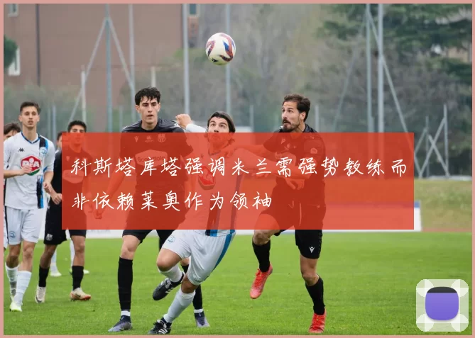科斯塔库塔强调米兰需强势教练而非依赖莱奥作为领袖